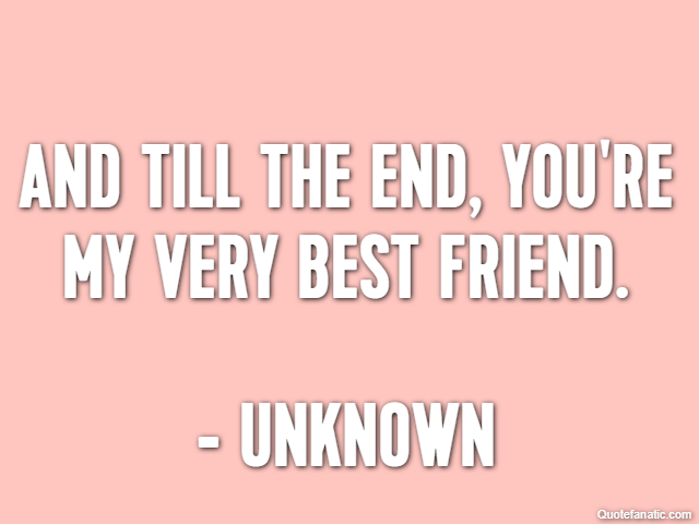 And till the end, you're my very best friend. - Unknown