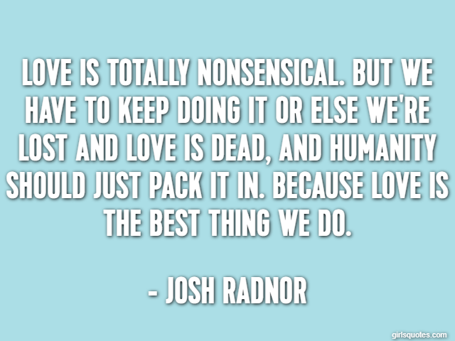 Love is totally nonsensical. But we have to keep doing it or else we're lost and love is dead, and humanity should just pack it in. Because love is the best thing we do. - Josh Radnor