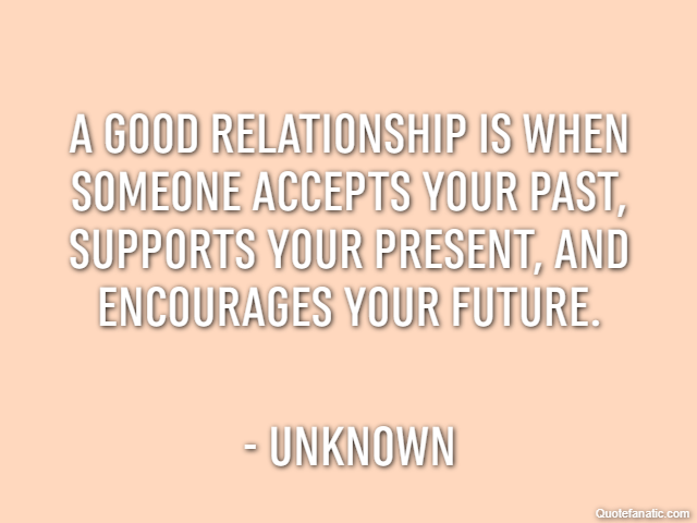 A good relationship is when someone accepts your past, supports your present, and encourages your future. - Unknown