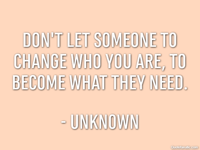 Don't let someone to change who you are, to become what they need. - Unknown