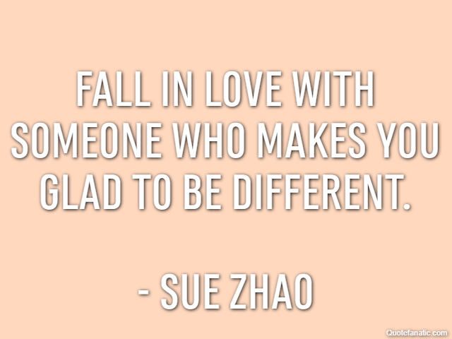 Fall in love with someone who makes you glad to be different. - Sue Zhao