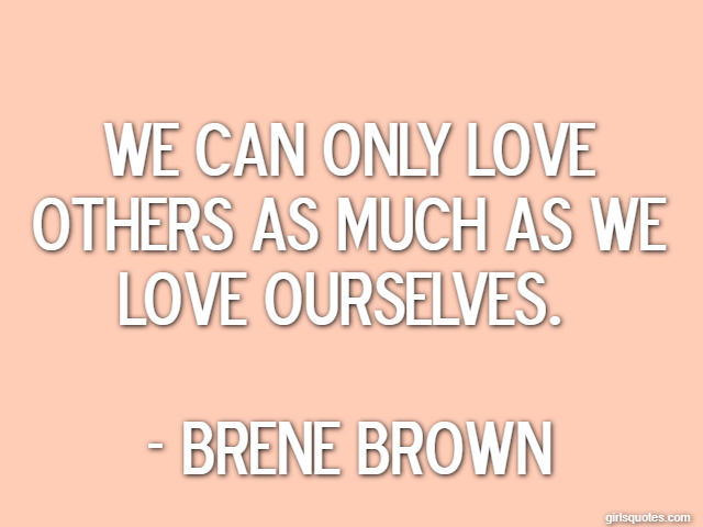We can only love others as much as we love ourselves.  - Brene Brown