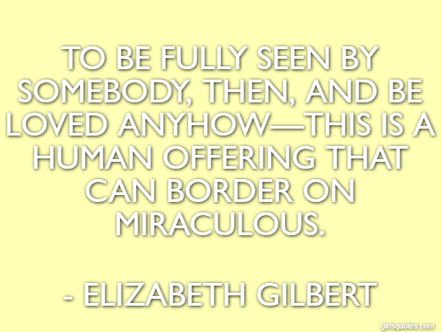 To be fully seen by somebody, then, and be loved anyhow—this is a human offering that can border on miraculous. - Elizabeth Gilbert