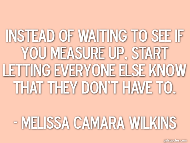 Instead of waiting to see if you measure up, start letting everyone else know that they don't have to. - Melissa Camara Wilkins