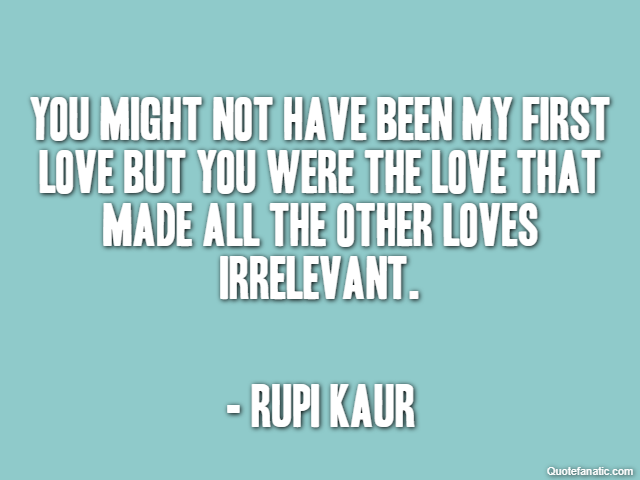 You might not have been my first love but you were the love that made all the other loves irrelevant. - Rupi Kaur