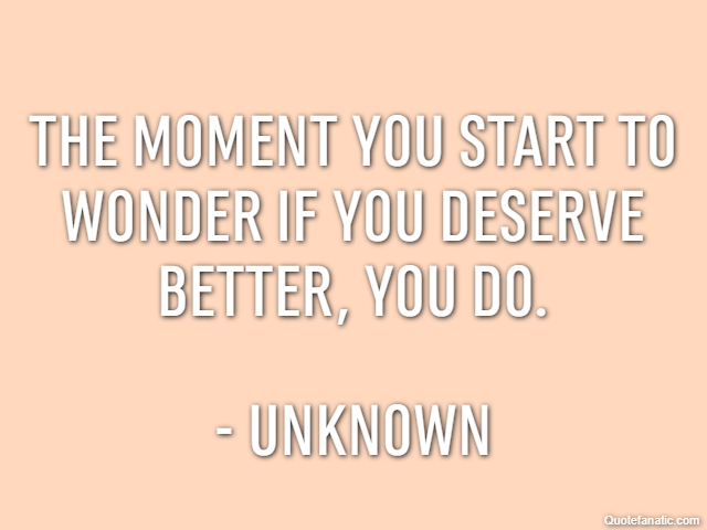 The moment you start to wonder if you deserve better, you do. - Unknown