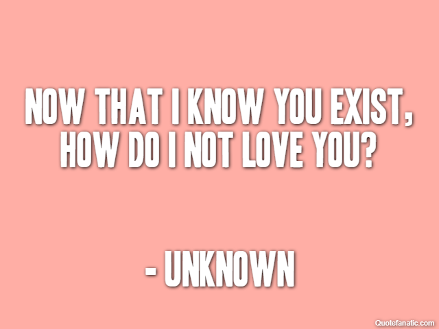 Now that I know you exist, how do I not love you? - Unknown