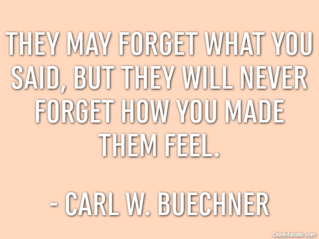 They may forget what you said, but they will never forget how you made them feel. - Carl W. Buechner