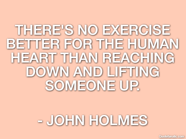 There's no exercise better for the human heart than reaching down and lifting someone up. - John Holmes