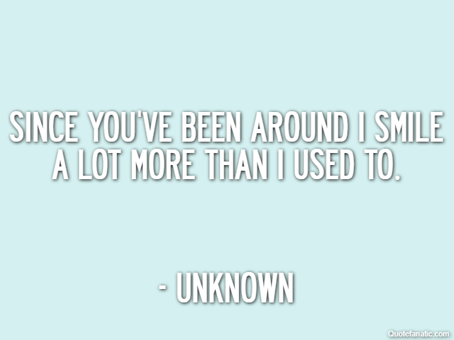 Since you've been around I smile a lot more than I used to. - Unknown