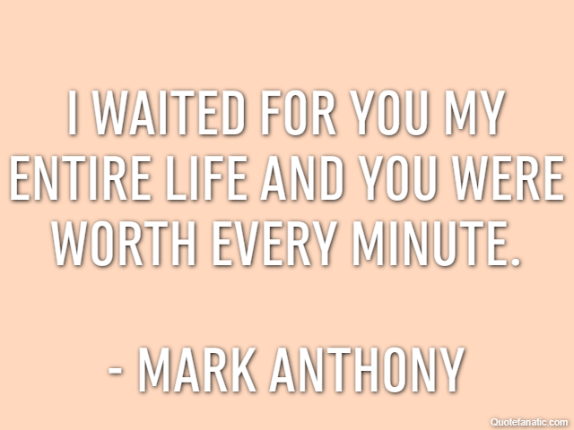 I waited for you my entire life and you were worth every minute. - Mark Anthony