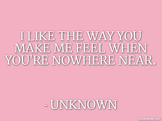 I like the way you make me feel when you're nowhere near. - Unknown